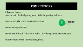 COMPETITORS
1. Treebo Hotels
 Operates in the budget segment of the hospitality industry
 Operates 285+ hotels in 66 Indian cities
 Founded in June 2015
 Founders are Sidharth Gupta, Rahul Chaudhary, and KadamJeet Jain
 It is headquartered in Bengaluru, India.
 