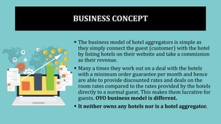 BUSINESS CONCEPT
 The business model of hotel aggregators is simple as
they simply connect the guest (customer) with the hotel
by listing hotels on their website and take a commission
as their revenue.
 Many a times they work out on a deal with the hotels
with a minimum order guarantee per month and hence
are able to provide discounted rates and deals on the
room rates compared to the rates provided by the hotels
directly to a normal guest. This makes them lucrative for
guests. OYO business model is different.
 It neither owns any hotels nor is a hotel aggregator.
 