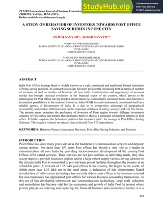 ZENITH International Journal of Business Economics & Management Research__________ ISSN 2249- 8826
ZIJBEMR, Vol.5 (6), JUNE (2015)
Online available at zenithresearch.org.in
323
A STUDY ON BEHAVIOR OF INVESTORS TOWARDS POST OFFICE
SAVING SCHEMES IN PUNE CITY
ANJUM SAYYAD*; AKBAR SAYYED**
*ASSISTANT PROFESSOR (MBA)
POONA INSTITUTE OF MANAGEMENT SCIENCES AND ENTREPRENEURSHIP
PUNE-411001
MAHARASHTRA (INDIA).
**ASSISTANT PROFESSOR (MBA)
POONA INSTITUTE OF MANAGEMENT SCIENCES AND ENTREPRENEURSHIP
PUNE-411001
MAHARASHTRA (INDIA).
ABSTRACT
India Post Office Savings Bank is widely known as a safe, convinced and traditional formal institution
offering saving products. Its outreach and scope has been persistently increasing both in terms of number
of accounts as well as number of branches all over India. Globalization and opportunity of overseas
market has brought outsized revolution in the financial sector of the country, which proves to be
challenging for Post Office Saving Banks.Liberalization has substantially increased better and innovative
investment possibilities to the investor. However, India POSB has and continuously positioned itself as a
reliable agency of Government of India. It is due to its competitive advantage of geographical
accessibility and product differentiation on the important attributes of safety, security and risk free factor.
The present paper examines the preference of investors of Pune region towards different investment
schemes of Post office and factors that motivates them to choose a particular investment scheme of post
office. It further explores the behavioral patterns that investors prefer for savings in Post Office Saving
Schemes. The research is based on primary data collected from 120 respondents.
KEYWORDS: Behavior Pattern, Investment Decision, Post office Saving Schemes, and Puneites
INTRODUCTION
Post Office has since many years served as the backbone of communication services and deposit/
saving options. For more than 150 years Post offices has played a vital role as a leader in
communication all over India by providing socio-economic development of the country.Post
Offices offer varied services. Their services are not just confines to delivering mails, they also
accept deposits, provide insurance options and to a large extent supply various saving schemes to
the citizens.India Post is committed to provide basic postal facilities throughout the country at an
affordable price. A network of 1.55 lakh post offices in the country, the largest in the world, of
which more than 1.39 lakh are in the rural areas, is indicative of this commitment. Rapid
introduction of information technology has not only driven post offices to be business oriented
but also businesses has approached post offices for various business accounting transactions. In
this era of fast developing information and communications technology, large scale induction
and assimilation has become vital for the sustenance and growth of India Post.At present where
private players are entering and capturing the financial business and commercial market, it is a
 