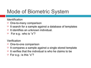 Mode of Biometric System
Identification
 One-to-many comparison
 It search for a sample against a database of templates
 It identifies an unknown individual.
 For e.g.: who is “x”?
Verification
 One-to-one comparison
 It compares a sample against a single stored template
 It verifies that the individual is who he claims to be
 For e.g.: is this “x”?

 