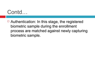 Contd…


Authentication: In this stage, the registered
biometric sample during the enrollment
process are matched against newly capturing
biometric sample.

 
