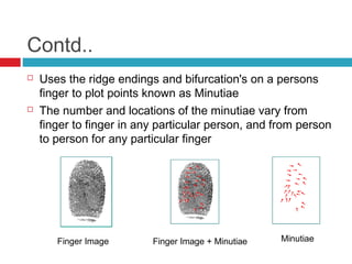 Contd..




Uses the ridge endings and bifurcation's on a persons
finger to plot points known as Minutiae
The number and locations of the minutiae vary from
finger to finger in any particular person, and from person
to person for any particular finger

Finger Image

Finger Image + Minutiae

Minutiae

 