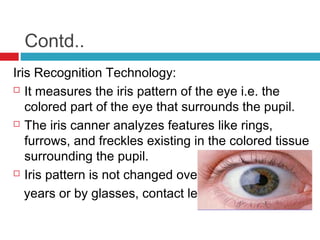 Contd..
Iris Recognition Technology:
 It measures the iris pattern of the eye i.e. the
colored part of the eye that surrounds the pupil.
 The iris canner analyzes features like rings,
furrows, and freckles existing in the colored tissue
surrounding the pupil.
 Iris pattern is not changed over
years or by glasses, contact lens

 
