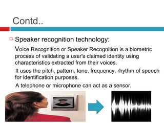 Contd..


Speaker recognition technology:
Voice Recognition or Speaker Recognition is a biometric

process of validating a user's claimed identity using
characteristics extracted from their voices.
It uses the pitch, pattern, tone, frequency, rhythm of speech
for identification purposes.
A telephone or microphone can act as a sensor.

 