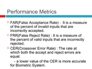 Performance Metrics






FAR(False Acceptance Rate) : It is a measure
of the percent of invalid inputs that are
incorrectly accepted.
FRR(False Reject Rate) : It is a measure of
the percent of valid inputs that are incorrectly
rejected.
CER(Crossover Error Rate) : The rate at
which both the accept and reject errors are
equal.
- a lower value of the CER is more accurate
for Biometric System.

 