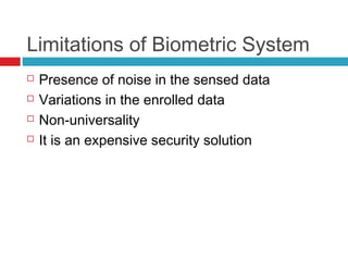 Limitations of Biometric System





Presence of noise in the sensed data
Variations in the enrolled data
Non-universality
It is an expensive security solution

 