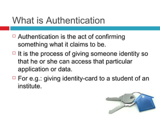 What is Authentication






Authentication is the act of confirming
something what it claims to be.
It is the process of giving someone identity so
that he or she can access that particular
application or data.
For e.g.: giving identity-card to a student of an
institute.

 