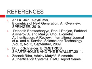 REFERENCES
5.

6.

7.
8.

Anil K. Jain, AjayKumar,
Biometrics of Next Generation: An Overview.
SPRINGER, 2010.
Debnath Bhattacharyya, Rahul Ranjan, Farkhod
Alisherov A.,and Minkyu Choi. Biometric
Authentication: A Review, International Journal
of u- and e- Service, Science and Technology
,Vol. 2, No. 3, September, 2009.
Dr. JK Schneider. BIOMETRICS,
SMARTPHONES AND THE E-WALLET.2011.
Zdenek Ríha, Václav Matyáš. Biometric
Authentication Systems. FIMU Report Series.

 