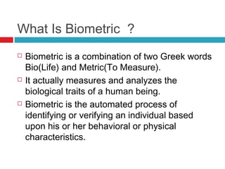 What Is Biometric ?






Biometric is a combination of two Greek words
Bio(Life) and Metric(To Measure).
It actually measures and analyzes the
biological traits of a human being.
Biometric is the automated process of
identifying or verifying an individual based
upon his or her behavioral or physical
characteristics.

 