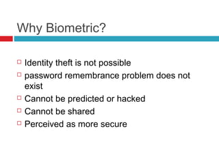 Why Biometric?







Identity theft is not possible
password remembrance problem does not
exist
Cannot be predicted or hacked
Cannot be shared
Perceived as more secure

 