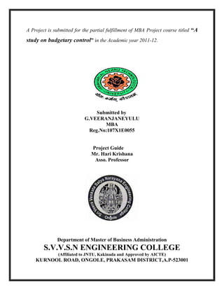 A Project is submitted for the partial fulfillment of MBA Project course titled “A
study on budgetary control” in the Academic year 2011-12.
Submitted by
G.VEERANJANEYULU
MBA
Reg.No:107X1E0055
Project Guide
Mr. Hari Krishana
Asso. Professor
Department of Master of Business Administration
S.V.V.S.N ENGINEERING COLLEGE
(Affiliated to JNTU, Kakinada and Approved by AICTE)
KURNOOL ROAD, ONGOLE, PRAKASAM DISTRICT,A.P-523001
 