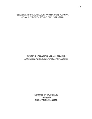 1

DEPARTMENT OF ARCHITECTURE AND REGIONAL PLANNING
INDIAN INSTITUTE OF TECHNOLOGY, KHARAGPUR

DESERT RECREATION AREA PLANNING
A STUDY ON CALIFORNIA DESERT AREA PLANNING

SUBMITTED BY- ARUN C BABU
12AR60R09
ST
MCP 1 YEAR (2012-2014)

 