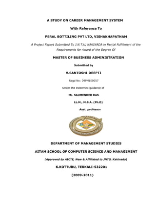 A STUDY ON CAREER MANAGEMENT SYSTEM
With Reference To
PERAL BOTTILING PVT LTD, VISHAKHAPATNAM
A Project Report Submitted To J.N.T.U, KAKINADA in Partial Fulfillment of the
Requirements for Award of the Degree Of
MASTER OF BUSINESS ADMINISTRATION
Submitted by
V.SANTOSHI DEEPTI
Regd No: 09PM1E0057
Under the esteemed guidance of
Mr. SAUMENDRA DAS
LL.M., M.B.A. (Ph.D)
Asst. professor
DEPARTMENT OF MANAGEMENT STUDIES
AITAM SCHOOL OF COMPUTER SCIENCE AND MANAGEMENT
(Approved by AICTE, New & Affiliated to JNTU, Kakinada)
K.KOTTURU, TEKKALI-532201
(2009-2011)
 