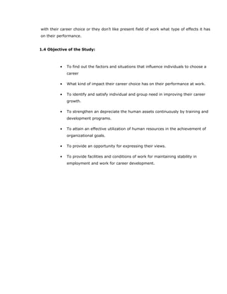 with their career choice or they don’t like present field of work what type of effects it has
on their performance.
1.4 Objective of the Study:
• To find out the factors and situations that influence individuals to choose a
career
• What kind of impact their career choice has on their performance at work.
• To identify and satisfy individual and group need in improving their career
growth.
• To strengthen an depreciate the human assets continuously by training and
development programs.
• To attain an effective utilization of human resources in the achievement of
organizational goals.
• To provide an opportunity for expressing their views.
• To provide facilities and conditions of work for maintaining stability in
employment and work for career development.
 