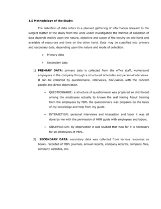 1.5 Methodology of the Study:
The collection of data refers to a planned gathering of information relevant to the
subject matter of the study from the units under investigation the method of collection of
data depends mainly upon the nature, objective and scope of the inquiry on one hand and
available of resources and time on the other hand. Data may be classified into primary
and secondary data, depending upon the nature and mode of collection.
• Primary data
• Secondary data
1) PRIMARY DATA: primary data is collected from the office staff, workersand
employees in the company through a structured schedules and personal interviews.
It can be collected by questionnaire, interviews, discussions with the concern
people and direct observation.
• QUESTIONNAIRE: a structure of questionnaire was prepared an distributed
among the employees actually to known the real feeling About training
from the employees by PBPL the questionnaire was prepared on the basis
of my knowledge and help from my guide.
• INTERACTION: personal interviews and interaction and labor it was all
done by me with the permission of HRM guide with employees and labors.
• OBSERVATION: By observation it was studied that how far it is necessary
for all employees of PBPL.
2) SECONDARY DATA: secondary data was collected from various resources as
books, recorded of PBPL journals, annual reports, company records, company files,
company websites, etc.
 