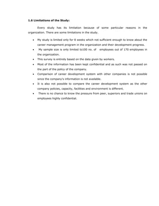 1.6 Limitations of the Study:
Every study has its limitation because of some particular reasons in the
organization. There are some limitations in the study.
• My study is limited only for 8 weeks which not sufficient enough to know about the
career management program in the organization and their development progress.
• My sample size is only limited to100 no. of employees out of 170 employees in
the organization.
• This survey is entirely based on the data given by workers.
• Most of the information has been kept confidential and as such was not passed on
the part of the policy of the company.
• Comparison of career development system with other companies is not possible
since the company’s information is not available.
• It is also not possible to compare the career development system as the other
company policies, capacity, facilities and environment is different.
• There is no chance to know the pressure from peer, superiors and trade unions on
employees highly confidential.
 