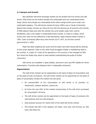 2.1 Genesis and Growth:
Non-alcoholic soft drink beverage market can be divided into fruit drinks and soft
drinks. Soft drinks can be further divided into carbonated and non-carbonated drinks.
Colas, lemon and oranges are carbonated drinks while mango drinks come under non-
carbonated category. The soft drinks market till early 1990’s was in hands of domestic
players like Campa, thumps up, limca etc but with the opening up of economy and coming
of MNC players Pepsi and coke the market has come totally under their control.
Worldwide, coke is the leader in carbonated drinks market. In India it is Pepsi, which
scores over coke hut this difference is fast decreasing. Pepsi entered Indian market in
1991. Coke re-entered (after they were thrown out in 1977, by the then central
government) in 1993.
Pepsi has been targeting the youth and the sales have been doing well by sticking
to this youth segment. Coke on the other hand struggled initially in establishing itself in
the market, in a span of 7 years of its operations in the country it has changed its CEO
four times but finally they seem to have started understanding the pulse of Indian
consumers.
Soft drinks are available in glass bottles, aluminum cans and PET bottles for home
consumption. Fountains also dispense then in disposable containers.
Segmentation:
The soft drinks market can be segmented on the basis of place of consumption and
on the basis of type of products. The soft drinks market can be segmented on the basis of
place of consumption divides the market into two parts:
• On premise-80% of the consumption of soft drinks is on premise i.e.
restaurants, railways stations, cinema etc.
• At home the rest 20% of the market compromises of the soft drink purchased
for consumption’ at home.
• The soft drinks market can be segmented on the basis of types of products into
cola products and non-cola products.
• Cola products account for nearly 62% of the total soft drinks market.
• The brands that fall in this category are Pepsi, coca cola, and thumps up, diet
coke, diet Pepsi etc.
 