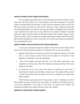 MAJOR PLAYERS IN SOFT DRINK INDUSTRIES:-
The two global majors Pepsi and coca-cola dominate the soft drink market in India.
Coca-cola, which had wound up its India operation during the introduction of the FERA
regime, re-entered India 16 years later in 1993. coca-cola, acquired a major chunk of the
soft drink market by buying out local brands Thumps up, Limca, Maaza and Gold spot
from Pearle Beverages, coca cola has also acquired Cadbury Schweppes soft drink brand
crush, Canada Dry and sport cola in early 1999 and now recently in October it acquired
distribution rights of these brands from IFB Agro limited. Pepsi started a couple of years
before coca cola in 1991. It bought over Mumbai based Duke’s range of soft drink brands.
Both the cola manufacturers come up with their own market share figures and claimed to
have increased their share.
SURVEY REPORT ON RETAILERS IN SOFT DRINK INDUSTRY:-
A survey was conducted to study the retailer’s views of the present market, future
trend and the consumer behavior patterns. The findings of the survey are as follows:
• Retailers started that the consumers are loyal to the particular segment of the soft
drink i.e. cola, orange or lemon. But as far the loyalty for the brands in each
segment is concerned, it is not very significant.
• 43% of the retailers surveyed told that in the soft drinks advertising is the
component in driving sales. While 32% started promotional schemes 20% brand
loyalty as the reason.
• As consumers are not very brand loyal where the purchase of soft drinks is
concerned, the retailer push becomes a critical issue. They usually sell the product
in which they get the maximum benefit. For this, the companies try to offer them
higher margins.
While distributors get margin of Rs. 8-9 per crate (1 crate = 24 bottles) at 3-4% of
MRP, retailers are given a margin of 10-12% of MRP. The retailers are not happy with this,
as the cost refrigeration is very high for soft drinks, To overcome this problem the
companies are offering visi coolers schemes to their main retailers.
GENESIS OF INDIAN SOFT DRINK MARKET:
 