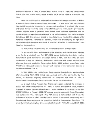 distribution network in 1993, at present has a market share of 18.5% and ranks number
one in total sales of soft drinks, where as Pepsi has a market share of 47.8% and rank
next.
PBPL was incorporated in 1982 at Madhurawada in Visakhapatam district of Andhra
Pradesh for the purpose of manufacturing soft drinks. It was since then the company
has started commercial production of company cola products. It produced cola, orange
and lemon flavors under the brand names of thrill rush and sprint. It also produces Mc-
Dowell- bagpiper soda. It produced these drinks under franchise agreement, but the
company could not exist in the market due to the stiff competition from parley products.
In February 199, the company singed to manufacture and market the products under
franchise agreements. Franchise is a contract, which gives the company the right to do
the business under the name and image of principal’s according to this agreement, PBPL
has given its consent…….
To manufacture soft drink using the concentrate supplied by Pepsi foods
To sell the soft drinks and prices faced by advertises and market within specified
areas for the products of from April 23rd
, PBPL started distributing the stocks received
from Cuttack plant. Commercial production started in PBPL from June 1992 on words
Initially four brands viz., seven-up, Miranda and Lehar soda were bottled and distributed
where as slice were supplied by Cuttack plant. In May 1993, a cloudy lemon flavor called
“TEEM” was introduced which was not very well received by may consumers because of
the well established “LIMCA”.
In April 1988 a new cloudy lemon flavor, namely Miranda lemon was introduced
after discounting TEAM. PBPL limited was appointed as franchise as franchise by food
limited, in activities originally constructed by camp-cola soft drink in 1980 at
Madhurawada due to losses suffered camp-cola, the unit became insolvent.
As a result Andhra Pradesh state finance corporation auctioned the premises, in
1990s, after which it was purchased by PBPL. It started production in 19s91, initially it
produced Mc-Dowell company’s brand-THRILL, RUSH, SPRINT,L MC-DOWELL’S SODA AND
BAGPIPER SODA. In February 1992, PBPL signed a memorandum with foods. The product
was launched in 1992. From April 1992, PBPL signed a memorandum with foods. The
product was launched in 1992. From April 23rd
it started its distribution on receiving stocks
form Cuttack. However commercial production started at Visakhapatam form June 1992
onwards, in the beginning four drinks were bottled namely. PEPSI, Miranda, LEHAR SODA
 