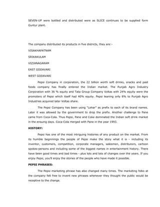 SEVEN-UP were bottled and distributed were as SLICE continues to be supplied form
Guntur plant.
The company distributed its products in five districts, they are:-
VISAKHAPATNAM
SRIKAKULAM
VIZIANAGARAM
EAST GODAVARI
WEST GODAVARI
Pepsi Company in corporation, the 22 billion worth soft drinks, snacks and past
foods company has finally entered the Indian market. The Punjab Agro Industry
Corporation with 36 % equity and Tata Group Company Voltas with 24% equity were the
promoters of Pepsi which itself had 40% equity. Pepsi leaning only 8% to Punjab Agro
Industries acquired later Voltas share.
The Pepsi Company has been using “Lehar” as prefix to each of its brand names.
Later it was allowed by the government to drop the prefix. Another challenge to Pane
came from Coca-Cola. Thus Pepsi, Pane and Coke dominated the Indian soft drink market
in the ensuing days. Coca-Cola merged with Pane in the year 1993.
HISTORY:
Pepsi has one of the most intriguing histories of any product on the market. From
its humble beginnings the people of Pepsi make the story what it is - including its
inventor, customers, competition, corporate managers, salesmen, distributors, cartoon
spokes-persons and including some of the biggest names in entertainment history. There
have been good times and bad times - plus lots and lots of changes over the years. If you
enjoy Pepsi, you’ll enjoy the stories of the people who have made it possible.
PEPSI PHRASES:
The Pepsi marketing phrase has also changed many times. The marketing folks at
the company felt free to invent new phrases whenever they thought the public would be
receptive to the change.
 