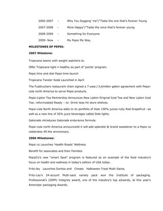 2006-2007 - Why You Dogging’ me”/”Taste the one that’s forever Young
2007-2008 - More Happy”/”Taste the once that’s forever young
2008-2009 - Something for Everyone
2009- Now - My Pepsi My Way.
MILESTONES OF PEPSI:
2007 Milestone:
Tropicana teams with weight watchers to.
Offer Tropicana light n healthy as part of ‘points’ program.
Pepsi lime and diet Pepsi lime launch
Tropicana Twister Soda Launched in April
The Fuddruckers restaurant chain signed a 7-year,l 5,6millon gallon agreement with Pepsi-
cola north America to serve Pepsi products.
Pepsi-Lipton Tea Partnership Announces New Lipton Original Iced Tea and New Lipton Iced
Tea: reformulated Ready – to- Drink teas hit store shelves.
Pepsi-cola North America adds to its portfolio of Dole 100% juices-ruby Red Grapefruit –as
well as a new line of 50% juice beverages called Dole lights.
Gatorade introduces Gatorade endurance formula.
Pepsi-cola north America announce4d it will add splendid @ brand sweetener to a Pepsi co
celebrates 40 the anniversary.
2006 Milestones:
Pepsi co Launches ‘Health Roads’ Wellness
Benefit for associates and their Families
PepsiCo’s new “smart Spot” program is featured as an example of the food industry’s
focus on health and wellness in today’s edition of USA today.
Frito-lay Launches Doritos and Cheats Halloween Treat Multi-Sacks.
Frito-Lay’s 24-acount Multi-sack variety pack won the Institute of packaging.
Professional’s (IOPP) Integrity award, one of the industry’s top a2wards, at this year’s
Ameristar packaging Awards.
 