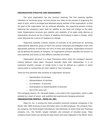 ORGANIZATION STRUCTUE AND MANAGEMENT:
The word organization has two common meaning. The first meaning signifies
institution or functional group, and the second one refers to the process of organizing the
away of work, which is arranged and allocated among member of the organization, so that
the goal of the organization can be achieved efficiently, the organizing process involves
balancing the company’s need; both for stability on one hand and change on the other
hand. Organizations structure give stability and reliability of its goals while altering an
organization structure can be a means of adopting and bringing in about a change, which
could otherwise be a source of resistance to change.
Organizing basically involves analysis of activities to be performed for achieving
organizational objectives group on them into various individuals and delegation them with
appropriate authority so that they can carry on their work properly. Organization structure
can be defined the position of company. An organization structure specifies the division on
work activities and shows us how different activities are linked.
Organization structure is a basic framework within which the manager’s decision
making behavior takes place. Structure basically deals with relationships. It is an
important scientific concept. In simple terms it may be defined as a pattern in which
various parts or components are inter related or inter connected.
There are five elements that comprise an organization structure
o Specialization of activities
o Standardization of activities
o Co ordination of activities
o Centralization an decentralization of activities
o Size of the work unit
The managing director, Mr. Haranath Reddy, is the head of the organization, which is ably
assisted by a team of senior, well qualified and experienced managing personnel.
ORGANIZATION PROFILE - PEPSI CO. INC:
Pepsi Co. Inc. is among the most successful consumer products companies in the
World, with 1998 revenues of over $22 billion and 1,51,000 employee. The company Frito-
lay company, the World largest manufacturer and distributor of snack chips and Tropicana
products, Inc., the World’s largest marketer and producer of branded juices. Pepsi
company brand names are among the best known and most respected in the World. Some
 