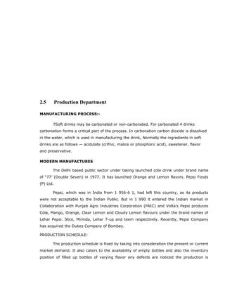 2.5 Production Department
MANUFACTURING PROCESS:-
7Soft drinks may be carbonated or non-carbonated. For carbonated 4 drinks
carbonation forms a critical part of the process. In carbonation carbon dioxide is dissolved
in the water, which is used in manufacturing the drink, Normally the ingredients in soft
drinks are as follows — acidulate (crifnic, malice or phosphoric acid), sweetener, flavor
and preservative.
MODERN MANUFACTURES
The Delhi based public sector under taking launched cola drink under brand name
of “77’ (Double Seven) in 1977. It has launched Orange and Lemon flavors. Pepsi Foods
(P) Ltd.
Pepsi, which was in India from 1 956-6 1, had left this country, as its products
were not acceptable to the Indian Public. But in 1 990 it entered the Indian market in
Collaboration with Punjab Agro Industries Corporation (PAIC) and Volta’s Pepsi produces
Cola, Mango, Orange, Clear Lemon and Cloudy Lemon flavours under the brand names of
Lehar Pepsi. Slice, Mirinda, Lehar 7-up and teem respectively. Recently, Pepsi Company
has acquired the Dukes Company of Bombay.
PRODUCTION SCHEDULE:
The production schedule is fixed by taking into consideration the present or current
market demand. It also caters to the availability of empty bottles and also the inventory
position of filled up bottles of varying flavor any defects are noticed the production is
 
