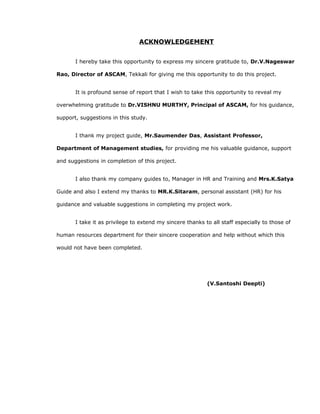 ACKNOWLEDGEMENT
I hereby take this opportunity to express my sincere gratitude to, Dr.V.Nageswar
Rao, Director of ASCAM, Tekkali for giving me this opportunity to do this project.
It is profound sense of report that I wish to take this opportunity to reveal my
overwhelming gratitude to Dr.VISHNU MURTHY, Principal of ASCAM, for his guidance,
support, suggestions in this study.
I thank my project guide, Mr.Saumendra Das, Assistant Professor,
Department of Management studies, for providing me his valuable guidance, support
and suggestions in completion of this project.
I also thank my company guides to, Manager in HR and Training and Mrs.K.Satya
Guide and also I extend my thanks to MR.K.Sitaram, personal assistant (HR) for his
guidance and valuable suggestions in completing my project work.
I take it as privilege to extend my sincere thanks to all staff especially to those of
human resources department for their sincere cooperation and help without which this
would not have been completed.
(V.Santoshi Deepti)
 
