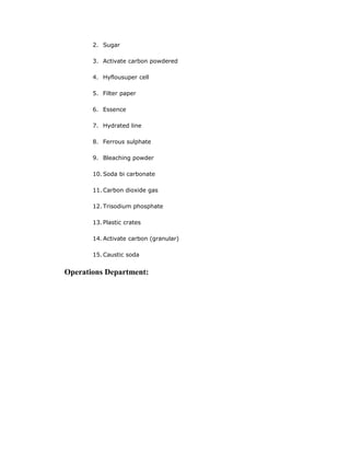2. Sugar
3. Activate carbon powdered
4. Hyflousuper cell
5. Filter paper
6. Essence
7. Hydrated line
8. Ferrous sulphate
9. Bleaching powder
10. Soda bi carbonate
11. Carbon dioxide gas
12. Trisodium phosphate
13. Plastic crates
14. Activate carbon (granular)
15. Caustic soda
Operations Department:
 