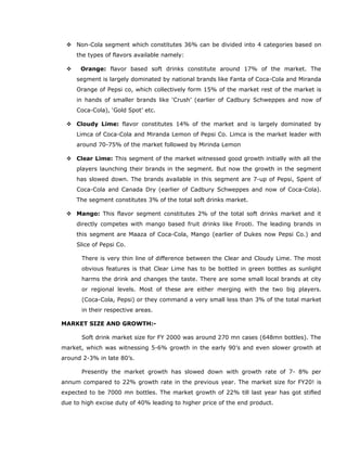  Non-Cola segment which constitutes 36% can be divided into 4 categories based on
the types of flavors available namely:
 Orange: flavor based soft drinks constitute around 17% of the market. The
segment is largely dominated by national brands like Fanta of Coca-Cola and Miranda
Orange of Pepsi co, which collectively form 15% of the market rest of the market is
in hands of smaller brands like ‘Crush’ (earlier of Cadbury Schweppes and now of
Coca-Cola), ‘Gold Spot’ etc.
 Cloudy Lime: flavor constitutes 14% of the market and is largely dominated by
Limca of Coca-Cola and Miranda Lemon of Pepsi Co. Limca is the market leader with
around 70-75% of the market followed by Mirinda Lemon
 Clear Lime: This segment of the market witnessed good growth initially with all the
players launching their brands in the segment. But now the growth in the segment
has slowed down. The brands available in this segment are 7-up of Pepsi, Spent of
Coca-Cola and Canada Dry (earlier of Cadbury Schweppes and now of Coca-Cola).
The segment constitutes 3% of the total soft drinks market.
 Mango: This flavor segment constitutes 2% of the total soft drinks market and it
directly competes with mango based fruit drinks like Frooti. The leading brands in
this segment are Maaza of Coca-Cola, Mango (earlier of Dukes now Pepsi Co.) and
Slice of Pepsi Co.
There is very thin line of difference between the Clear and Cloudy Lime. The most
obvious features is that Clear Lime has to be bottled in green bottles as sunlight
harms the drink and changes the taste. There are some small local brands at city
or regional levels. Most of these are either merging with the two big players.
(Coca-Cola, Pepsi) or they command a very small less than 3% of the total market
in their respective areas.
MARKET SIZE AND GROWTH:-
Soft drink market size for FY 2000 was around 270 mn cases (648mn bottles). The
market, which was witnessing 5-6% growth in the early 90’s and even slower growth at
around 2-3% in late 80’s.
Presently the market growth has slowed down with growth rate of 7- 8% per
annum compared to 22% growth rate in the previous year. The market size for FY20! is
expected to be 7000 mn bottles. The market growth of 22% till last year has got stifled
due to high excise duty of 40% leading to higher price of the end product.
 