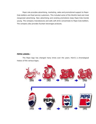 Pepsi cola provides advertising, marketing, sales and promotional support to Pepsi-
Cola bottlers and food service customers. This included some of the World’s best and most
recognized advertising. New advertising and existing promotions keep Pepsi-Cola brands
young. The company manufactures and sells soft drink concentrate to Pepsi-Cola bottlers.
The company also provides fountain beverages products.
PEPSI LOGOS:-
The Pepsi logo has changed many times over the years. Here’s a chronological
history of the various logos.
 