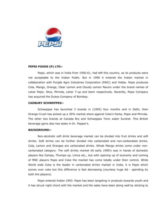 PEPSI FOODS (P) LTD:-
Pepsi, which was in India from 1956-61, had left this country, as its products were
not acceptable to the Indian Public. But in 1990 it entered the Indian market in
collaboration with Punjab Agro Industries Corporation (PAIC) and Voltas. Pepsi produces
Cola, Mango, Orange, Clear Lemon and Cloudy Lemon flavors under the brand names of
Lehar Pepsi. Slice, Mirinda, Lehar 7-up and teem respectively. Recently, Pepsi Company
has acquired the Dukes Company of Bombay.
CADBURY SCHWEPPES:-
Schweppes has launched 3 brands in (1995) four months and in Delhi, their
Orange Crush has picked up a 30% market share against Coke’s Fanta, Pepsi and Mirinda.
The other two brands at Canada Bry and Schweppes Tonic water Sunkist. This British
beverage gains also has stake in Dr. Pepper’s.
BACKGROUND:-
Non-alcoholic soft drink beverage market can be divided into fruit drinks and soft
drinks. Soft drinks can be further divided into carbonated and non-carbonated drinks.
Cola, Lemon and Oranges are carbonated drinks. Whole Mango drinks come under non-
carbonated category. The soft drinks market till early 1990’s was in hands of domestic
players like Campa, Thumps-up, Limca etc., but with opening up of economy and coming
of MNC players Pepsi and Coke the market has come totally under their control. While
World wide Coke is the leader in carbonated drinks market in India, it is Pepsi which
scores over coke but this difference is fast decreasing (courtesy huge Ad - spending by
both the players).
Pepsi entered Indian 1993. Pepsi has been targeting in products towards youth and
it has struck right chord with the market and the sales have been doing well by sticking to
 
