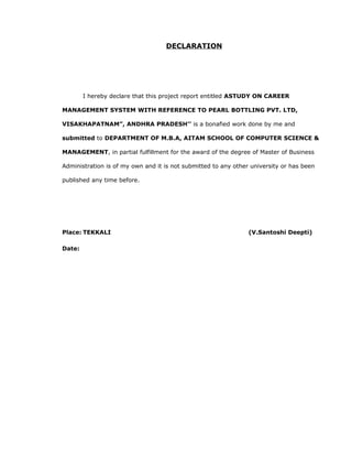 DECLARATION
I hereby declare that this project report entitled ASTUDY ON CAREER
MANAGEMENT SYSTEM WITH REFERENCE TO PEARL BOTTLING PVT. LTD,
VISAKHAPATNAM”, ANDHRA PRADESH’’ is a bonafied work done by me and
submitted to DEPARTMENT OF M.B.A, AITAM SCHOOL OF COMPUTER SCIENCE &
MANAGEMENT, in partial fulfillment for the award of the degree of Master of Business
Administration is of my own and it is not submitted to any other university or has been
published any time before.
Place: TEKKALI (V.Santoshi Deepti)
Date:
 