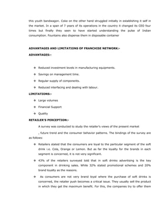 this youth bandwagon. Coke on the other hand struggled initially in establishing it self in
the market. In a span of 7 years of its operations in the country it changed its CEO four
times but finally they seen to have started understanding the pulse of Indian
consumption. Fountains also dispense them in disposable container
ADVANTAGES AND LIMITATIONS OF FRANCHISE NETWORK:-
ADVANTAGES:-
 Reduced investment levels in manufacturing equipments.
 Savings on management time.
 Regular supply of components.
 Reduced interfacing and dealing with labour.
LIMITATIONS:-
 Large volumes
 Financial Support
 Quality
RETAILER’S PERCEPTION:-
A survey was conducted to study the retailer’s views of the present market
, future trend and the consumer behavior patterns. The bindings of the survey are
as follows:
 Retailers stated that the consumers are loyal to the particular segment of the soft
drink i.e. Cola, Orange or Lemon. But as far the loyalty for the brands in each
segment is concerned, it is not very significant.
 43% of the retailers surveyed told that in soft drinks advertising is the key
component in drinking sales. While 32% stated promotional schemes and 20%
brand loyalty as the reasons.
 As consumers are not very brand loyal where the purchase of soft drinks is
concerned, the retailer push becomes a critical issue. They usually sell the product
in which they get the maximum benefit. For this, the companies try to offer them
 
