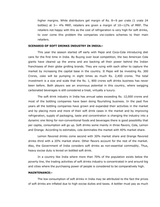 higher margins. While distributors get margin of Rs. 8—9 per crate (1 crate 24
bottles) at 3— 4% MRP, retailers are given a margin of 10—12% of MRP. The
retailers not happy with this as the cost of refrigeration is very high for soft drinks,
to over come this problem the companies visi-coolers schemes to their main
retailers.
SCENARIO OF SOFT DRINKS INDUSTRY IN INDIA:-
This year the season started off early with Pepsi and Coca-Cola introducing diet
cans for the first time in India. By Buying over local competition, the two American Cola
giants have cleared up the arena and are backing all their power behind the Indian
franchisees of their globe girdling brands. They are vying with each other to capture the
market by increasing the capital base in the country. It Pepsi will be investing Rs. 300
Crores, coke will be pumping in eight times as much Rs. 2,400 crores. The total
investment is a size and scale that the Rs. 1, 800 crores soft drinks business has never
been before. Both players see an enonnous potential in this country, where swigging
carbonated beverages is still considered a treat, virtually a luxury.
The soft drink industry in India has annual sales exceeding Rs. 12,000 crores and
most of the bottling companies have been doing flourishing business. In the past five
years all the bottling companies have grown and expanded their activities in the market
and by placing more and more of their soft drink cases in the market and by improving
refrigeration, supply of packaging, taste and concentration is changing the industry into a
dynamic one liking for non-conventional foods and beverages there is good possibility that
per capita, consumption will go up. Soft drinks some mainly in three flavors, Cola, Lemon
and Orange. According to estimates, cola dominates the market with 40% market share.
Lemon flavored drinks come second with 30% market share and Orange flavored
drinks third with a 20% market share. Other flavors account for the rest of the market.
Also, the Government of India considers soft drinks as non-essential commodity. Thus,
heavy excise duty is levied on bottled soft drink.
In a country like India where more than 70% of the population exists below the
poverty line, the trading activities of soft drinks industry is concentrated in and around big
and cities where the purchasing power of people is considered to be comparatively high.
MAINTENANCE:-
The low consumption of soft drinks in India may be attributed to the fact the prices
of soft drinks are inflated due to high excise duties and taxes. A bottler must pay as much
 