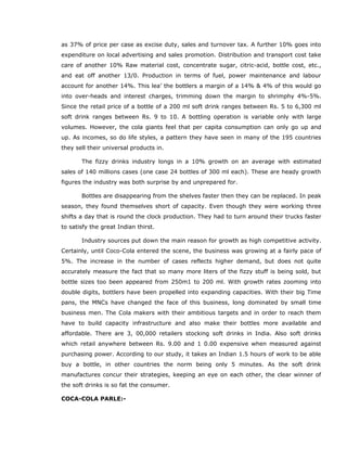 as 37% of price per case as excise duty, sales and turnover tax. A further 10% goes into
expenditure on local advertising and sales promotion. Distribution and transport cost take
care of another 10% Raw material cost, concentrate sugar, citric-acid, bottle cost, etc.,
and eat off another 13/0. Production in terms of fuel, power maintenance and labour
account for another 14%. This lea’ the bottlers a margin of a 14% & 4% of this would go
into over-heads and interest charges, trimming down the margin to shrimphy 4%-5%.
Since the retail price of a bottle of a 200 ml soft drink ranges between Rs. 5 to 6,300 ml
soft drink ranges between Rs. 9 to 10. A bottling operation is variable only with large
volumes. However, the cola giants feel that per capita consumption can only go up and
up. As incomes, so do life styles, a pattern they have seen in many of the 195 countries
they sell their universal products in.
The fizzy drinks industry longs in a 10% growth on an average with estimated
sales of 140 millions cases (one case 24 bottles of 300 ml each). These are heady growth
figures the industry was both surprise by and unprepared for.
Bottles are disappearing from the shelves faster then they can be replaced. In peak
season, they found themselves short of capacity. Even though they were working three
shifts a day that is round the clock production. They had to turn around their trucks faster
to satisfy the great Indian thirst.
Industry sources put down the main reason for growth as high competitive activity.
Certainly, until Coco-Cola entered the scene, the business was growing at a fairly pace of
5%. The increase in the number of cases reflects higher demand, but does not quite
accurately measure the fact that so many more liters of the fizzy stuff is being sold, but
bottle sizes too been appeared from 250m1 to 200 ml. With growth rates zooming into
double digits, bottlers have been propelled into expanding capacities. With their big Time
pans, the MNCs have changed the face of this business, long dominated by small time
business men. The Cola makers with their ambitious targets and in order to reach them
have to build capacity infrastructure and also make their bottles more available and
affordable. There are 3, 00,000 retailers stocking soft drinks in India. Also soft drinks
which retail anywhere between Rs. 9.00 and 1 0.00 expensive when measured against
purchasing power. According to our study, it takes an Indian 1.5 hours of work to be able
buy a bottle, in other countries the norm being only 5 minutes. As the soft drink
manufactures concur their strategies, keeping an eye on each other, the clear winner of
the soft drinks is so fat the consumer.
COCA-COLA PARLE:-
 