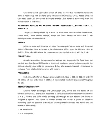 Coca-Cola Export Corporation which left India in 1977 has re-entered Indian soft
drink. It has tied up with the Pane group which owns Thumps-up, Limca, Maaza, Citra and
Gold-spot. Coca-Cola along with its original brands Coke, Fanta is maintaining even the
Pane’s branch of soft drinks.
MARKETING ASPECTS OF KRISHNA MOHAN BEVERAGES CONSTRUCTION LTD.
PRODUCT:-
The product being offered by K.M.B.C. is a soft drink in six flavours namely Cola,
Lemon clear, Lemon cloudy, Orange, Mango and Soda. Except for slice K.M.B.C. has
bottling facilities for other brands.
PRICE:-
A 200 ml bottle soft drink are priced at 7 rupees while 300 ml bottle soft drink and
300 ml of Fountain Pepsi are priced at Rs.9.OO while a 500m1 costs Rs. 18!- and I liter at
Rs.27!-, 2 liters Rs.451- where the consumer can take the bottle along with the drink.
PROMOTION:-
As sales promotion, the company has painted pan shops with the Pepsi logo, put
up glow sign boards and bill boards at important junctions, pop advertising material like
stickers, danglers and gifts for consumers. It has also provided special refrigerators to
exclusive Pepsi retail outlets known as VlSI coolers.
PACKAGING:-
Soft drinks of different flavours are available in bottles of 200 ml, 300 ml, and 500
ml. I liter, 1.5 liter and 2 liters in addition it has installed nearly 80 dispensers throughout
the city.
DISTRIBUTION SET UP:-
Krishna Mohan Beverages and Construction Ltd., covers the five district of the
territory through 172 distributors appointed at various locations for secondary distribution
K M B C reaches the 2200 outlets of Vizag city through its four dealers Each dealer is
assigned a specific area which is further divided into dealer is given to salesman
depending upon the potential of his route. Visakhapatnam is divided into 4zones and the
market is serviced by:
1. SR. Enterprises
2. N.R. Enterprises
 