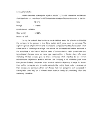 3. Surudhane Sales
The total covered by the plant is put to around 15,000 Nos. in the five districts and
Visakhapatnam city contributes to 2200 outlets Percentage of Flavor Movement in Market.
Cola - 46 65%
Orange - 19 45%
Cloudy Lemon - 1244%
Clear Lemon - 12 22%
Mango - 9 22%
During the survey it was found that the knowledge about the schemes provided by
the company to the account is less Some outlets don’t know about the schemes. The
explosive growth of global trade and international competition lead to globalization which
is the result of technological change This decade has witnessed remarkable advances in
the availability of information and the speed of communication. Both globalization and
technological changes open up many new opportunities in Market place offer good
marketing Market success goes to those companies which matched to the current
environmental imperatives today’s markets. are changing at an incredible pace these
changes are throwing companies into a state of confusion regarding strategy. To protect
their profits, companies have primarily responded by cutting those costs, re-engineering
their process and downsizing their work forces. Yet even companies that succeeded in
cutting their costs may fail to increase their revenue if they lack marketing vision and
marketing know how.
 
