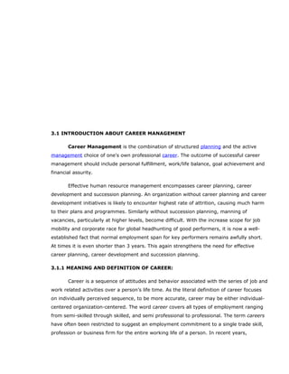 3.1 INTRODUCTION ABOUT CAREER MANAGEMENT
Career Management is the combination of structured planning and the active
management choice of one's own professional career. The outcome of successful career
management should include personal fulfillment, work/life balance, goal achievement and
financial assurity.
Effective human resource management encompasses career planning, career
development and succession planning. An organization without career planning and career
development initiatives is likely to encounter highest rate of attrition, causing much harm
to their plans and programmes. Similarly without succession planning, manning of
vacancies, particularly at higher levels, become difficult. With the increase scope for job
mobility and corporate race for global headhunting of good performers, it is now a well-
established fact that normal employment span for key performers remains awfully short.
At times it is even shorter than 3 years. This again strengthens the need for effective
career planning, career development and succession planning.
3.1.1 MEANING AND DEFINITION OF CAREER:
Career is a sequence of attitudes and behavior associated with the series of job and
work related activities over a person’s life time. As the literal definition of career focuses
on individually perceived sequence, to be more accurate, career may be either individual-
centered organization-centered. The word career covers all types of employment ranging
from semi-skilled through skilled, and semi professional to professional. The term careers
have often been restricted to suggest an employment commitment to a single trade skill,
profession or business firm for the entire working life of a person. In recent years,
 