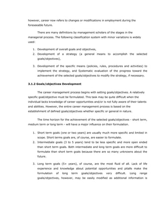 however, career now refers to changes or modifications in employment during the
foreseeable future.
There are many definitions by management scholars of the stages in the
managerial process. The following classification system with minor variations is widely
used:
1. Development of overall goals and objectives,
2. Development of a strategy (a general means to accomplish the selected
goals/objectives),
3. Development of the specific means (policies, rules, procedures and activities) to
implement the strategy, and Systematic evaluation of the progress toward the
achievement of the selected goals/objectives to modify the strategy, if necessary.
3.1.2 Goals/objectives Development
The career management process begins with setting goals/objectives. A relatively
specific goal/objective must be formulated. This task may be quite difficult when the
individual lacks knowledge of career opportunities and/or is not fully aware of their talents
and abilities. However, the entire career management process is based on the
establishment of defined goals/objectives whether specific or general in nature.
The time horizon for the achievement of the selected goals/objectives - short term,
medium term or long term - will have a major influence on their formulation.
1. Short term goals (one or two years) are usually much more specific and limited in
scope. Short terms goals are, of course, are easier to formulate.
2. Intermediate goals (3 to 5 years) tend to be less specific and more open ended
than short term goals. Both intermediate and long term goals are more difficult to
formulate than short term goals because there are so many unknowns about the
future.
3. Long term goals (5+ years), of course, are the most fluid of all. Lack of life
experience and knowledge about potential opportunities and pitalls make the
formulation of long term goals/objectives very difficult. Long range
goals/objectives, however, may be easily modified as additional information is
 