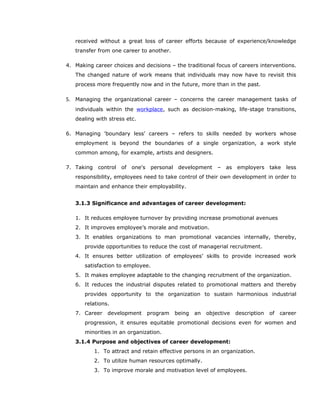 received without a great loss of career efforts because of experience/knowledge
transfer from one career to another.
4. Making career choices and decisions – the traditional focus of careers interventions.
The changed nature of work means that individuals may now have to revisit this
process more frequently now and in the future, more than in the past.
5. Managing the organizational career – concerns the career management tasks of
individuals within the workplace, such as decision-making, life-stage transitions,
dealing with stress etc.
6. Managing 'boundary less' careers – refers to skills needed by workers whose
employment is beyond the boundaries of a single organization, a work style
common among, for example, artists and designers.
7. Taking control of one's personal development – as employers take less
responsibility, employees need to take control of their own development in order to
maintain and enhance their employability.
3.1.3 Significance and advantages of career development:
1. It reduces employee turnover by providing increase promotional avenues
2. It improves employee’s morale and motivation.
3. It enables organizations to man promotional vacancies internally, thereby,
provide opportunities to reduce the cost of managerial recruitment.
4. It ensures better utilization of employees’ skills to provide increased work
satisfaction to employee.
5. It makes employee adaptable to the changing recruitment of the organization.
6. It reduces the industrial disputes related to promotional matters and thereby
provides opportunity to the organization to sustain harmonious industrial
relations.
7. Career development program being an objective description of career
progression, it ensures equitable promotional decisions even for women and
minorities in an organization.
3.1.4 Purpose and objectives of career development:
1. To attract and retain effective persons in an organization.
2. To utilize human resources optimally.
3. To improve morale and motivation level of employees.
 