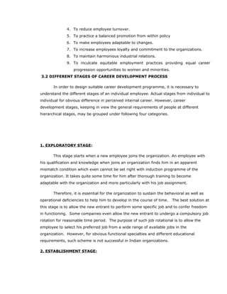 4. To reduce employee turnover.
5. To practice a balanced promotion from within policy
6. To make employees adaptable to changes.
7. To increase employees loyalty and commitment to the organizations.
8. To maintain harmonious industrial relations.
9. To inculcate equitable employment practices providing equal career
progression opportunities to women and minorities.
3.2 DIFFERENT STAGES OF CAREER DEVELOPMENT PROCESS
In order to design suitable career development programme, it is necessary to
understand the different stages of an individual employee. Actual stages from individual to
individual for obvious difference in perceived internal career. However, career
development stages, keeping in view the general requirements of people at different
hierarchical stages, may be grouped under following four categories.
1. EXPLORATORY STAGE:
This stage starts when a new employee joins the organization. An employee with
his qualification and knowledge when joins an organization finds him in an apparent
mismatch condition which even cannot be set right with induction programme of the
organization. It takes quite some time for him after thorough training to become
adaptable with the organization and more particularly with his job assignment.
Therefore, it is essential for the organization to sustain the behavioral as well as
operational deficiencies to help him to develop in the course of time. The best solution at
this stage is to allow the new entrant to perform some specific job and to confer freedom
in functioning. Some companies even allow the new entrant to undergo a compulsory job
rotation for reasonable time period. The purpose of such job rotational is to allow the
employee to select his preferred job from a wide range of available jobs in the
organization. However, for obvious functional specialties and different educational
requirements, such scheme is not successful in Indian organizations.
2. ESTABLISHMENT STAGE:
 