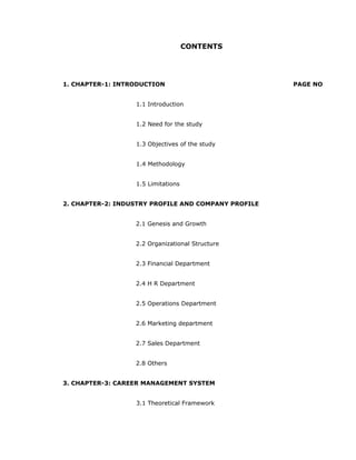 CONTENTS
1. CHAPTER-1: INTRODUCTION PAGE NO
1.1 Introduction
1.2 Need for the study
1.3 Objectives of the study
1.4 Methodology
1.5 Limitations
2. CHAPTER-2: INDUSTRY PROFILE AND COMPANY PROFILE
2.1 Genesis and Growth
2.2 Organizational Structure
2.3 Financial Department
2.4 H R Department
2.5 Operations Department
2.6 Marketing department
2.7 Sales Department
2.8 Others
3. CHAPTER-3: CAREER MANAGEMENT SYSTEM
3.1 Theoretical Framework
 