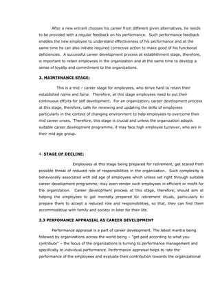 After a new entrant chooses his career from different given alternatives, he needs
to be provided with a regular feedback on his performance. Such performance feedback
enables the new employee to understand effectiveness of his performance and at the
same time he can also initiate required corrective action to make good of his functional
deficiencies. A successful career development process at establishment stage, therefore,
is important to retain employees in the organization and at the same time to develop a
sense of loyalty and commitment to the organizations.
3. MAINTENANCE STAGE:
This is a mid – career stage for employees, who strive hard to retain their
established name and fame. Therefore, at this stage employees need to put their
continuous efforts for self development. For an organization, career development process
at this stage, therefore, calls for renewing and updating the skills of employees
particularly in the context of changing environment to help employees to overcome their
mid career crises. Therefore, this stage is crucial and unless the organization adopts
suitable career development programme, it may face high employee turnover, who are in
their mid age group.
4. STAGE OF DECLINE:
Employees at this stage being prepared for retirement, get scared from
possible threat of reduced role of responsibilities in the organization. Such complexity is
behaviorally associated with old age of employees which unless set right through suitable
career development programme, may even render such employees in efficient or misfit for
the organization. Career development process at this stage, therefore, should aim at
helping the employees to get mentally prepared for retirement rituals, particularly to
prepare them to accept a reduced role and responsibilities, so that, they can find them
accommodative with family and society in later for their life.
3.3 PERFOMANCE APPRASIAL AS CAREER DEVELOPMENT
Performance appraisal is a part of career development. The latest mantra being
followed by organizations across the world being – "get paid according to what you
contribute" – the focus of the organizations is turning to performance management and
specifically to individual performance. Performance appraisal helps to rate the
performance of the employees and evaluate their contribution towards the organizational
 