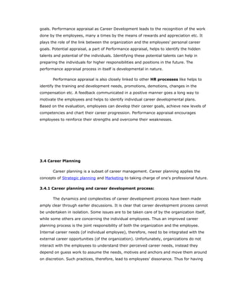 goals. Performance appraisal as Career Development leads to the recognition of the work
done by the employees, many a times by the means of rewards and appreciation etc. It
plays the role of the link between the organization and the employees’ personal career
goals. Potential appraisal, a part of Performance appraisal, helps to identify the hidden
talents and potential of the individuals. Identifying these potential talents can help in
preparing the individuals for higher responsibilities and positions in the future. The
performance appraisal process in itself is developmental in nature.
Performance appraisal is also closely linked to other HR processes like helps to
identify the training and development needs, promotions, demotions, changes in the
compensation etc. A feedback communicated in a positive manner goes a long way to
motivate the employees and helps to identify individual career developmental plans.
Based on the evaluation, employees can develop their career goals, achieve new levels of
competencies and chart their career progression. Performance appraisal encourages
employees to reinforce their strengths and overcome their weaknesses.
3.4 Career Planning
Career planning is a subset of career management. Career planning applies the
concepts of Strategic planning and Marketing to taking charge of one's professional future.
3.4.1 Career planning and career development process:
The dynamics and complexities of career development process have been made
amply clear through earlier discussions. It is clear that career development process cannot
be undertaken in isolation. Some issues are to be taken care of by the organization itself,
while some others are concerning the individual employees. Thus an improved career
planning process is the joint responsibility of both the organization and the employee.
Internal career needs (of individual employee), therefore, need to be integrated with the
external career opportunities (of the organization). Unfortunately, organizations do not
interact with the employees to understand their perceived career needs, instead they
depend on guess work to assume the needs, motives and anchors and move them around
on discretion. Such practices, therefore, lead to employees’ dissonance. Thus for having
 