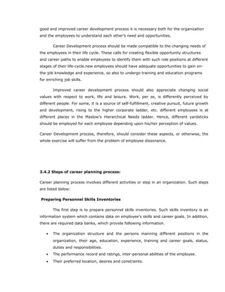 good and improved career development process it is necessary both for the organization
and the employees to understand each other’s need and opportunities.
Career Development process should be made compatible to the changing needs of
the employees in their life cycle. These calls for creating flexible opportunity structures
and career paths to enable employees to identify them with such role positions at different
stages of their life-cycle.new employees should have adequate opportunities to gain on-
the-job knowledge and experience, so also to undergo training and education programs
for enriching job skills.
Improved career development process should also appreciate changing social
values with respect to work, life and leisure. Work, per se, is differently perceived by
different people. For some, it is a source of self-fulfillment, creative pursuit, future growth
and development, rising to the higher corporate ladder, etc. different employees is at
different places in the Maslow’s Hierarchical Needs ladder. Hence, different yardsticks
should be employed for each employee depending upon his/her perception of values.
Career Development process, therefore, should consider these aspects, or otherwise, the
whole exercise will suffer from the problem of employee dissonance.
3.4.2 Steps of career planning process:
Career planning process involves different activities or step in an organization. Such steps
are listed below:
Preparing Personnel Skills Inventories
The first step is to prepare personnel skills inventories. Such skills inventory is an
information system which contains data on employee’s skills and career goals. In addition,
there are required data banks, which provide following information.
• The organization structure and the persons manning different positions in the
organization, their age, education, experience, training and career goals, status,
duties and responsibilities.
• The performance record and ratings, inter-personal abilities of the employee.
• Their preferred location, desires and constraints.
 