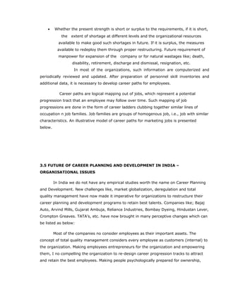 • Whether the present strength is short or surplus to the requirements, if it is short,
the extent of shortage at different levels and the organizational resources
available to make good such shortages in future. If it is surplus, the measures
available to redeploy them through proper restructuring. Future requirement of
manpower for expansion of the company or for natural wastages like; death,
disability, retirement, discharge and dismissal, resignation, etc.
In most of the organizations, such information are computerized and
periodically reviewed and updated. After preparation of personnel skill inventories and
additional data, it is necessary to develop career paths for employees.
Career paths are logical mapping out of jobs, which represent a potential
progression tract that an employee may follow over time. Such mapping of job
progressions are done in the form of career ladders clubbing together similar lines of
occupation n job families. Job families are groups of homogenous job, i.e., job with similar
characteristics. An illustrative model of career paths for marketing jobs is presented
below.
3.5 FUTURE OF CAREER PLANNING AND DEVELOPMENT IN INDIA –
ORGANISATIONAL ISSUES
In India we do not have any empirical studies worth the name on Career Planning
and Development. New challenges like, market globalization, deregulation and total
quality management have now made it imperative for organizations to restructure their
career planning and development programs to retain best talents. Companies like; Bajaj
Auto, Arvind Mills, Gujarat Ambuja, Reliance Industries, Bombay Dyeing, Hindustan Lever,
Crompton Greaves. TATA’s, etc. have now brought in many perceptive changes which can
be listed as below:
Most of the companies no consider employees as their important assets. The
concept of total quality management considers every employee as customers (internal) to
the organization. Making employees entrepreneurs for the organization and empowering
them, I no compelling the organization to re-design career progression tracks to attract
and retain the best employees. Making people psychologically prepared for ownership,
 