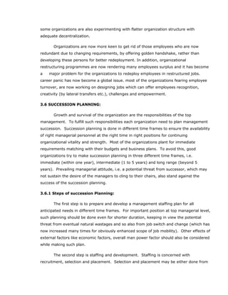 some organizations are also experimenting with flatter organization structure with
adequate decentralization.
Organizations are now more keen to get rid of those employees who are now
redundant due to changing requirements, by offering golden handshake, rather than
developing these persons for better redeployment. In addition, organizational
restructuring programmes are now rendering many employees surplus and it has become
a major problem for the organizations to redeploy employees in restructured jobs.
career panic has now become a global issue. most of the organizations fearing employee
turnover, are now working on designing jobs which can offer employees recognition,
creativity (by lateral transfers etc.), challenges and empowerment.
3.6 SUCCESSION PLANNING:
Growth and survival of the organization are the responsibilities of the top
management. To fulfill such responsibilities each organization need to plan management
succession. Succession planning is done in different time frames to ensure the availability
of right managerial personnel at the right time in right positions for continuing
organizational vitality and strength. Most of the organizations plant for immediate
requirements matching with their budgets and business plans. To avoid this, good
organizations try to make succession planning in three different time frames, i.e.
immediate (within one year), intermediate (1 to 5 years) and long range (beyond 5
years). Prevailing managerial attitude, i.e. a potential threat from successor, which may
not sustain the desire of the managers to cling to their chairs, also stand against the
success of the succession planning.
3.6.1 Steps of succession Planning:
The first step is to prepare and develop a management staffing plan for all
anticipated needs in different time frames. For important position at top managerial level,
such planning should be done even for shorter duration, keeping in view the potential
threat from eventual natural wastages and so also from job switch and change (which has
now increased many times for obviously enhanced scope of job mobility). Other effects of
external factors like economic factors, overall man power factor should also be considered
while making such plan.
The second step is staffing and development. Staffing is concerned with
recruitment, selection and placement. Selection and placement may be either done from
 