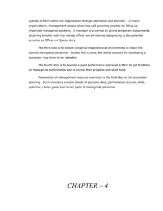 outside or from within the organization through promotion and transfer/. In many
organizations, management adopts what they call grooming process for filling up
important managerial positions. A manager is groomed by giving temporary assignments,
attaching him/her with the highest officer are sometimes designating to the potential
promote as Officer on Special duty.
The third step is to ensure congenial organizational environment to retain the
desired managerial personnel. Unless this is done, the whole exercise for developing a
successor may have to be repeated.
The fourth step is to develop a good performance appraisal system to get feedback
on managerial performance and to review their progress and short false.
Preparation of management resource inventory is the final step in the succession
planning. Such inventory contain details of personal data, performance records, skills,
potential, career goals and career parts of managerial personnel.
CHAPTER – 4
 