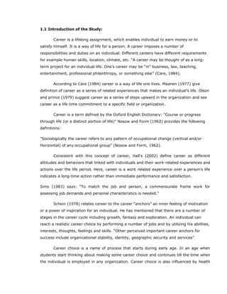 1.1 Introduction of the Study:
Career is a lifelong assignment, which enables individual to earn money or to
satisfy himself. It is a way of life for a person. A career imposes a number of
responsibilities and duties on an individual. Different careers have different requirements
for example human skills, location, climate, etc. “A career may be thought of as a long-
term project for an individual life. One’s career may be “in” business, law, teaching,
entertainment, professional philanthropy, or something else” (Care, 1984).
According to Care (1984) career is a way of life one lives. Maanen (1977) give
definition of career as a series of related experiences that makes an individual’s life. Olson
and prince (1979) suggest career as a series of steps upward in the organization and see
career as a life time commitment to a specific field or organization.
Career is a term defined by the Oxford English Dictionary: "Course or progress
through life (or a distinct portion of life)" Nosow and Form (1962) provides the following
definitions:
"Sociologically the career refers to any pattern of occupational change (vertical and/or
Horizontal) of any occupational group” (Nosow and Form, 1962).
Consistent with this concept of career, Hall’s (2002) define career as different
attitudes and behaviors that linked with individuals and their work-related experiences and
actions over the life period. Here, career is a work related experience over a person’s life
indicates a long-time action rather than immediate performance and satisfaction.
Sims (1983) says: “To match the job and person, a commensurate frame work for
assessing job demands and personal characteristics is needed.”
Schein (1978) relates career to the career “anchors” an inner feeling of motivation
or a power of inspiration for an individual. He has mentioned that there are a number of
stages in the career cycle including growth, fantasy and exploration. An individual can
reach a realistic career choice by performing a number of jobs and by utilizing his abilities,
interests, thoughts, feelings and skills. “Other perceived important career anchors for
success include organizational stability, identity, geographic security and services”.
Career choice is a name of process that starts during early age. In an age when
students start thinking about making some career choice and continues till the time when
the individual is employed in any organization. Career choice is also influenced by health
 
